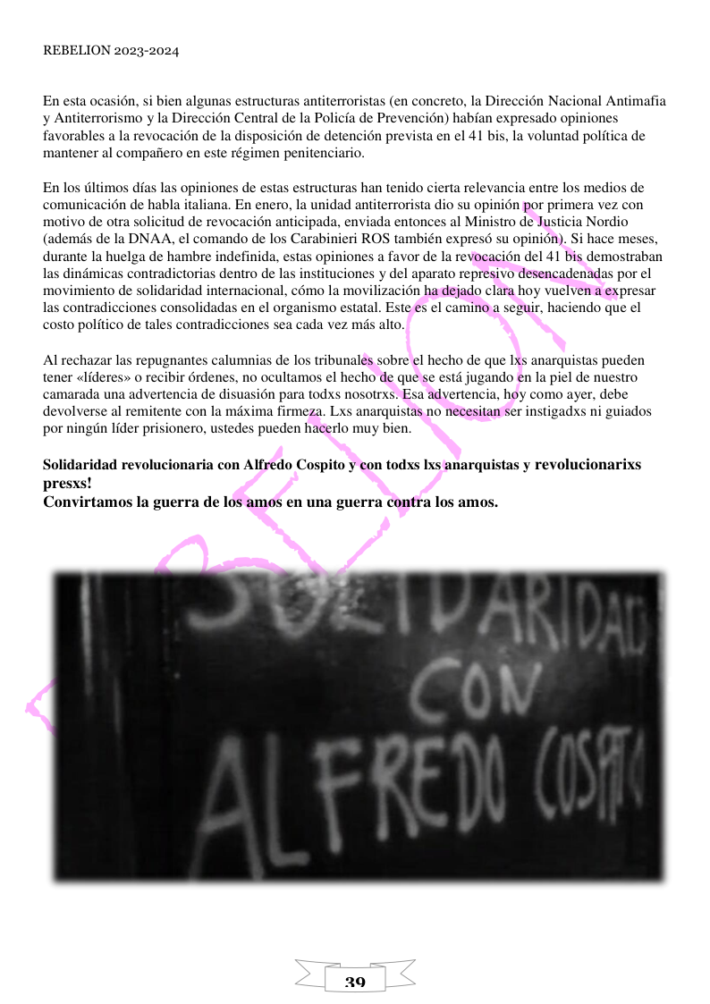 REBELION 2023-2024 En esta ocasion, si bien algunas estructuras antiterroristas (en concreto, la Direccién Nacional Antimafia y Antiterrorismo y la Direccién Central de la Policfa de Prevencion) habfan expresado opiniones favorables a la revocacién de la disposicion de detencion prevista en el 41 bis, la voluntad politica de mantener al compafiero en este régimen penitenciario. En los tltimos dias las opiniones de estas estructuras han tenido cierta relevancia entre los medios de comunicacin de habla italiana. En enero, la unidad antiterrorista dio su opinién por primera vez con motivo de otra solicitud de revocacién anticipada, enviada entonces al Ministro de Justicia Nordio (ademds de la DNAA, el comando de los Carabinieri ROS también expresd su opinién). Si hace meses, durante la huelga de hambre indefinida, estas opiniones a favor de la revoeacién del 41 bis demostraban las dindmicas contradictorias dentro de las instituciones y del aparato represivo desencadenadas por el movimiento de solidaridad internacional, c6mo la movilizacién ha dejado clara hoy vuelven a expresar las contradicciones consolidadas en el organismo estatal. Este es el camino a seguir, haciendo que el costo politico de tales contradicciones sea cada vez mis alto. Al rechazar las repugnantes calumnias de los tribunales sobre el hecho de que Ixs anarquistas pueden tener lideres» o recibir rdenes, no ocultamos el hecho de que se estd jugando en la piel de nuestro camarada una advertencia de disuasion para todxs nosotrxs. Esa advertencia, hoy como ayer, debe devolverse al remitente con la mixima firmeza. Lxs anarquistas no necesitan ser instigadxs ni guiados por ningin lider prisionero, ustedes pueden hacerlo muy bien. Solidaridad revolucionaria con Alfredo Cospito y con todxs Ixs anarquistas y revolucionarixs presxs! Convirtamos la guerra de los amos en una guerra contra los amos. 29